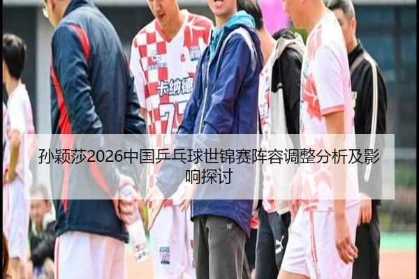 孙颖莎2026中国乒乓球世锦赛阵容调整分析及影响探讨
