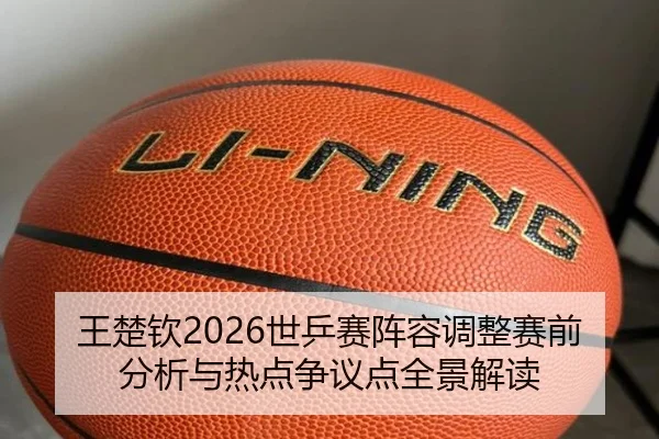 王楚钦2026世乒赛阵容调整赛前分析与热点争议点全景解读