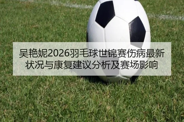 吴艳妮2026羽毛球世锦赛伤病最新状况与康复建议分析及赛场影响