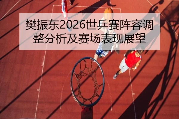 樊振东2026世乒赛阵容调整分析及赛场表现展望