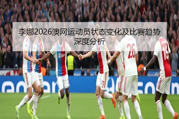李娜2026澳网运动员状态变化及比赛趋势深度分析