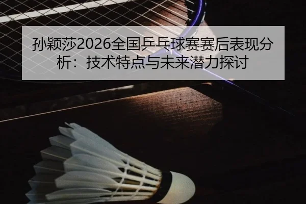 孙颖莎2026全国乒乓球赛赛后表现分析：技术特点与未来潜力探讨