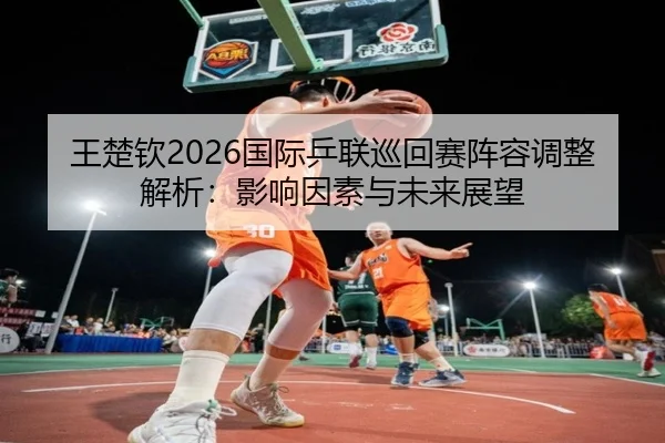王楚钦2026国际乒联巡回赛阵容调整解析：影响因素与未来展望