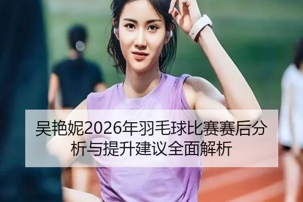 吴艳妮2026年羽毛球比赛赛后分析与提升建议全面解析