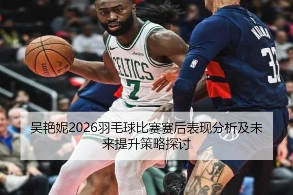 吴艳妮2026羽毛球比赛赛后表现分析及未来提升策略探讨